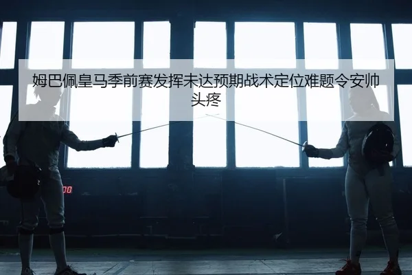 姆巴佩皇马季前赛发挥未达预期战术定位难题令安帅头疼